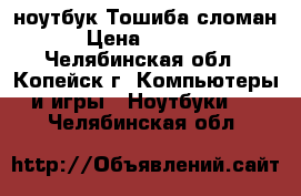 ноутбук Тошиба сломан › Цена ­ 2 500 - Челябинская обл., Копейск г. Компьютеры и игры » Ноутбуки   . Челябинская обл.